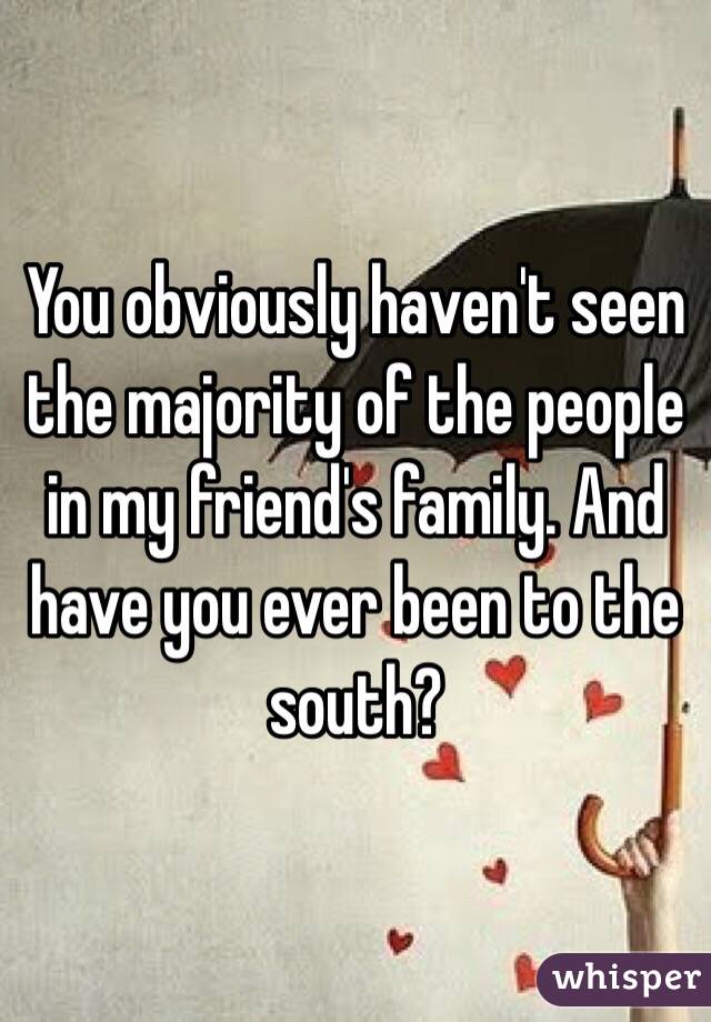 You obviously haven't seen the majority of the people in my friend's family. And have you ever been to the south?