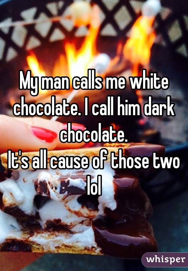 My man calls me white chocolate. I call him dark chocolate.
It's all cause of those two lol