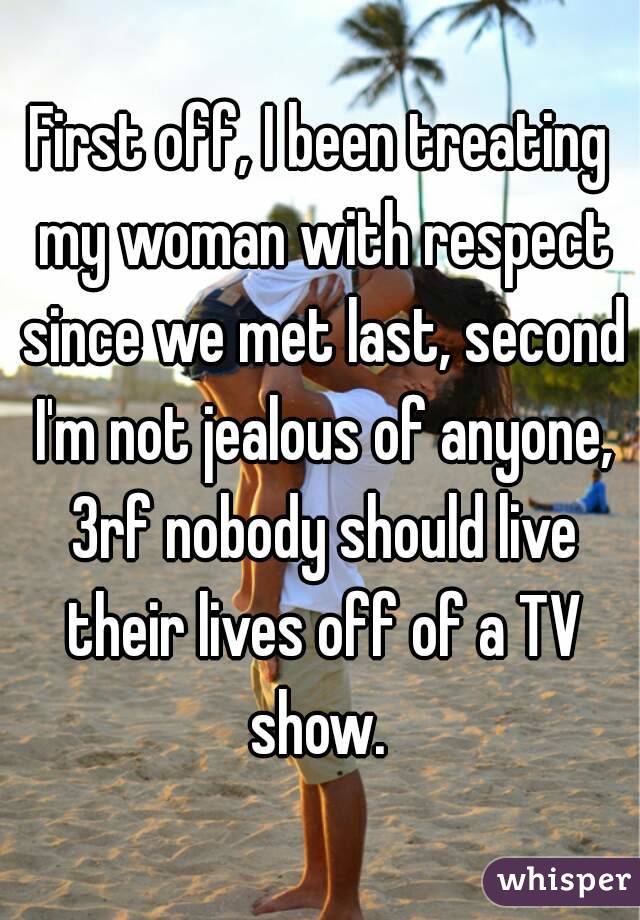 First off, I been treating my woman with respect since we met last, second I'm not jealous of anyone, 3rf nobody should live their lives off of a TV show. 