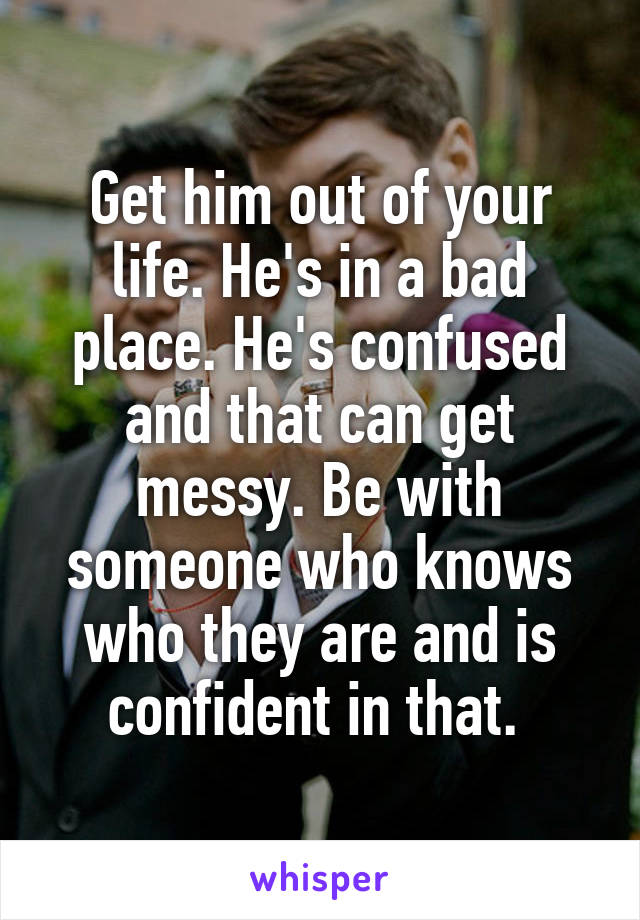 Get him out of your life. He's in a bad place. He's confused and that can get messy. Be with someone who knows who they are and is confident in that. 