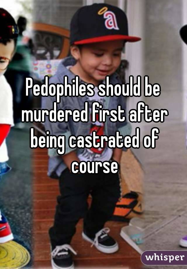 Pedophiles should be murdered first after being castrated of course