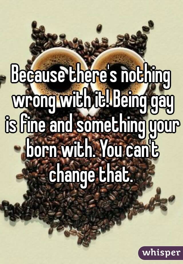 Because there's nothing wrong with it! Being gay is fine and something your born with. You can't change that. 