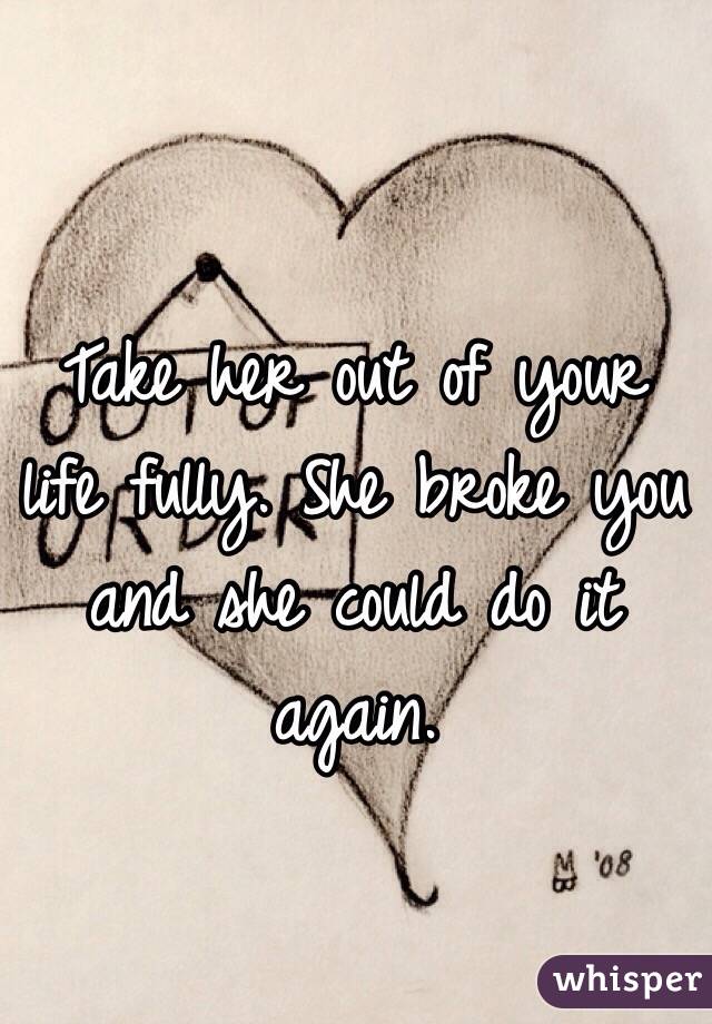 Take her out of your life fully. She broke you and she could do it again.