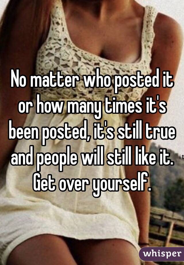 No matter who posted it or how many times it's been posted, it's still true and people will still like it. Get over yourself. 