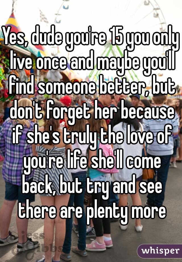 Yes, dude you're 15 you only live once and maybe you'll find someone better, but don't forget her because if she's truly the love of you're life she'll come back, but try and see there are plenty more