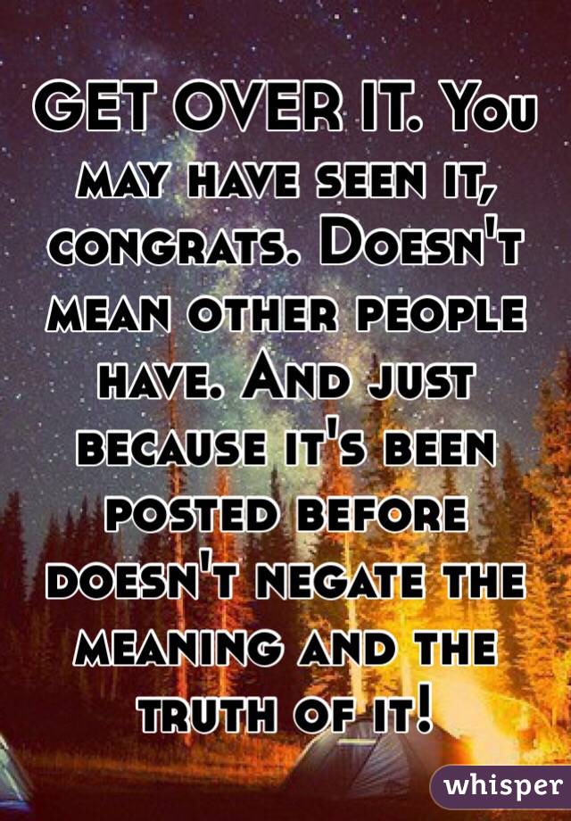 GET OVER IT. You may have seen it, congrats. Doesn't mean other people have. And just because it's been posted before doesn't negate the meaning and the truth of it!