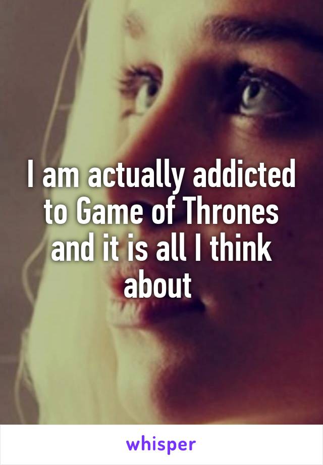 I am actually addicted to Game of Thrones and it is all I think about 