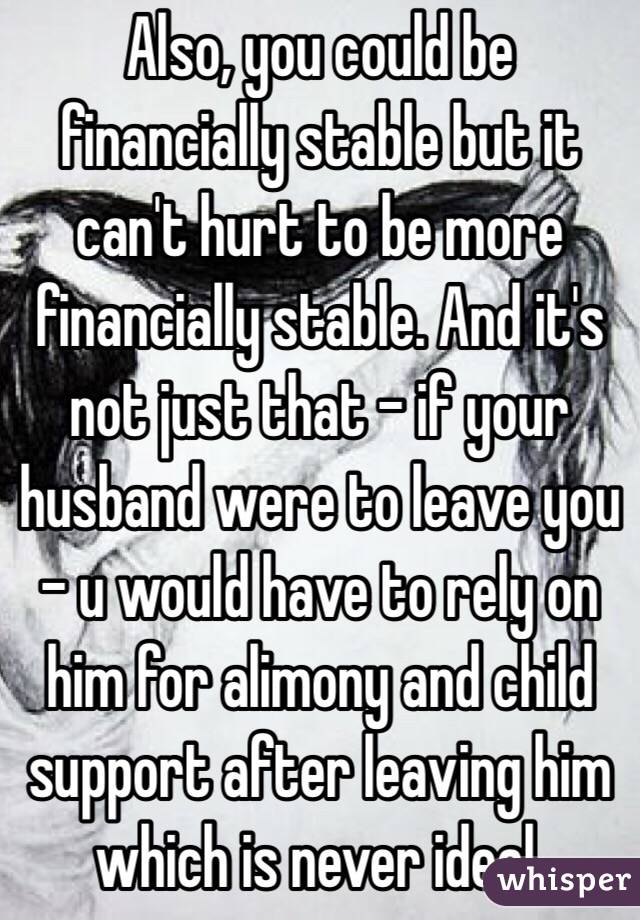 Also, you could be financially stable but it can't hurt to be more financially stable. And it's not just that - if your husband were to leave you - u would have to rely on him for alimony and child support after leaving him which is never ideal. 