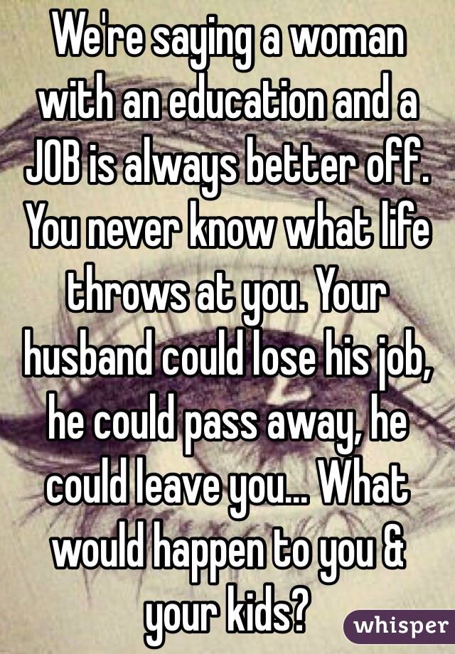 We're saying a woman with an education and a JOB is always better off. You never know what life throws at you. Your husband could lose his job, he could pass away, he could leave you... What would happen to you & your kids?