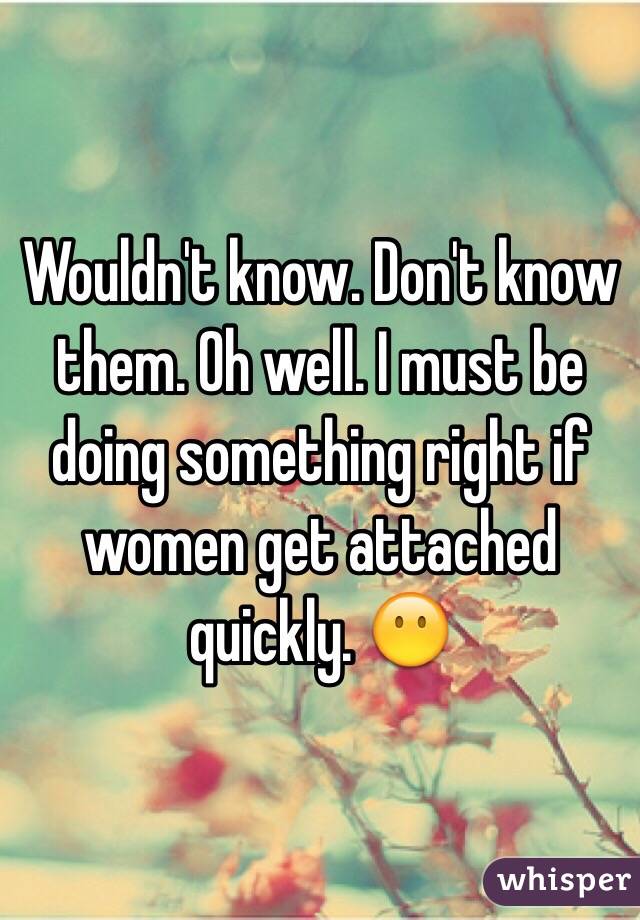 Wouldn't know. Don't know them. Oh well. I must be doing something right if women get attached quickly. 😶