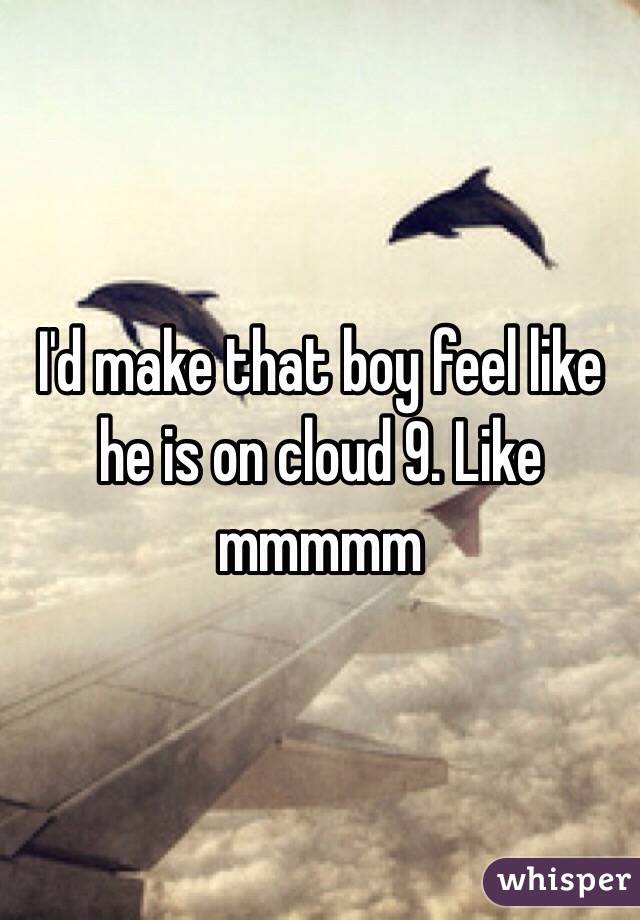 I'd make that boy feel like he is on cloud 9. Like mmmmm