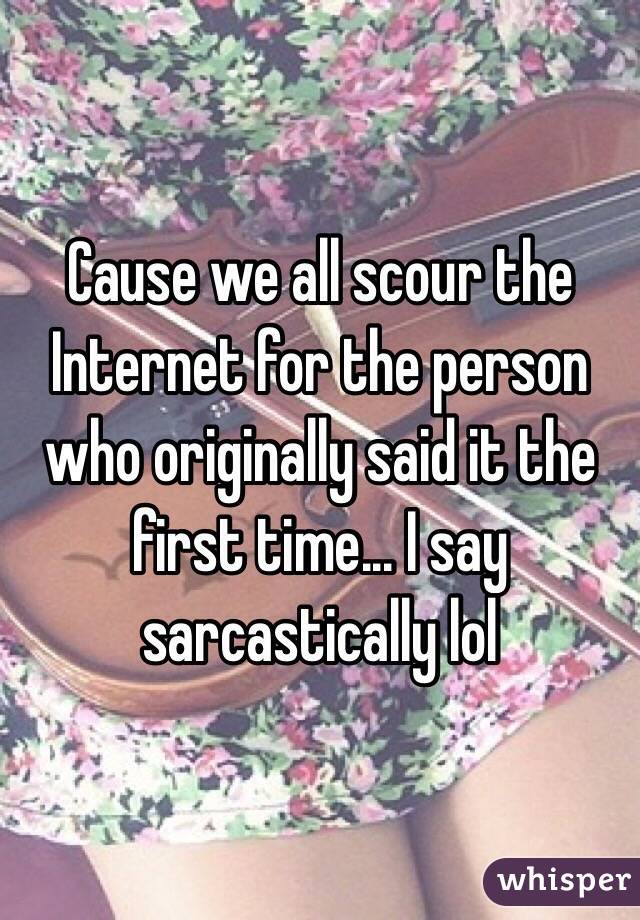 Cause we all scour the Internet for the person who originally said it the first time... I say sarcastically lol