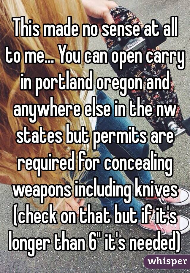 This made no sense at all to me... You can open carry in portland oregon and anywhere else in the nw states but permits are required for concealing weapons including knives (check on that but if it's longer than 6" it's needed)