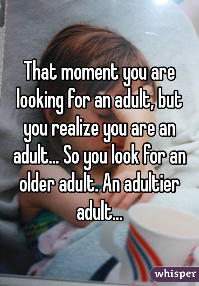 That moment you are looking for an adult, but you realize you are an adult... So you look for an older adult. An adultier adult...