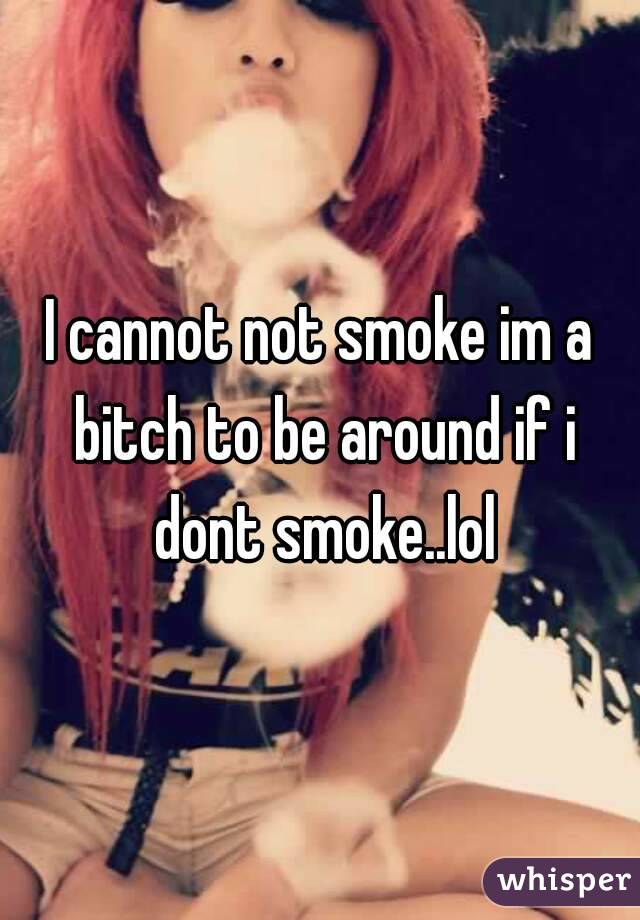 I cannot not smoke im a bitch to be around if i dont smoke..lol