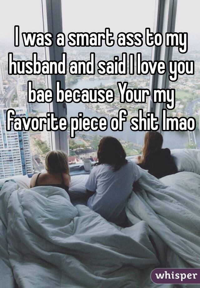 I was a smart ass to my husband and said I love you bae because Your my favorite piece of shit lmao