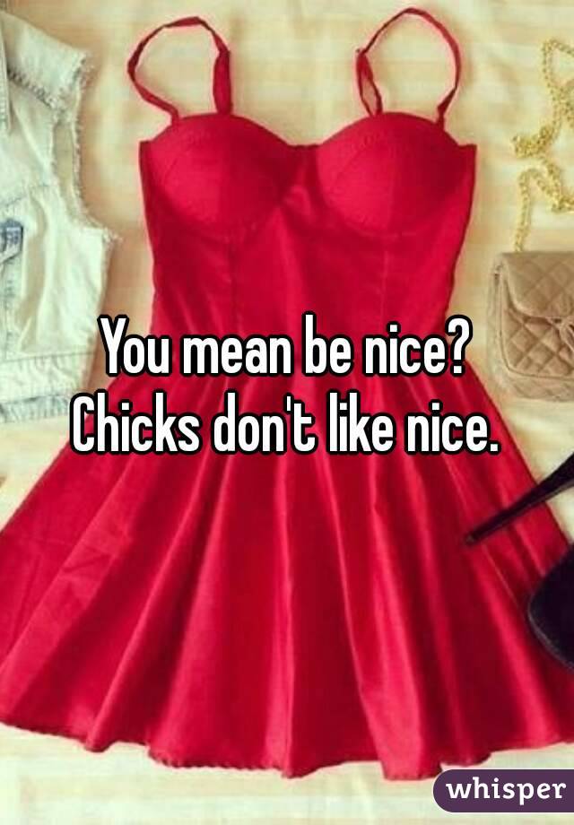 You mean be nice?
Chicks don't like nice.