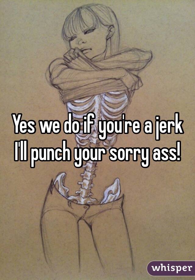 Yes we do if you're a jerk I'll punch your sorry ass! 