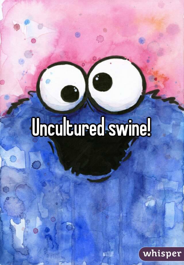 Uncultured swine!