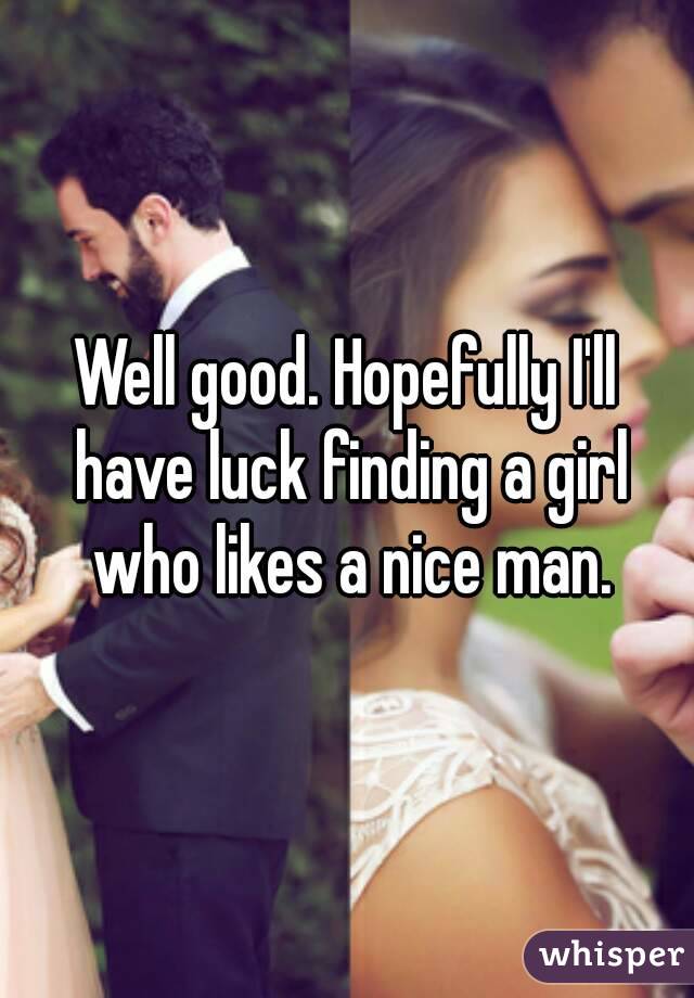 Well good. Hopefully I'll have luck finding a girl who likes a nice man.