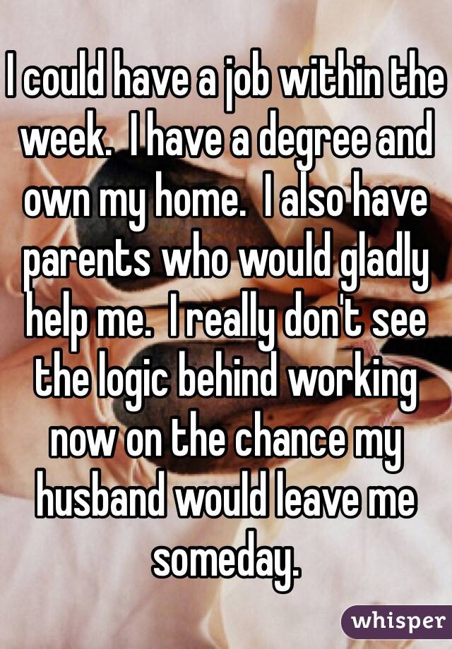 I could have a job within the week.  I have a degree and own my home.  I also have parents who would gladly help me.  I really don't see the logic behind working now on the chance my husband would leave me someday.