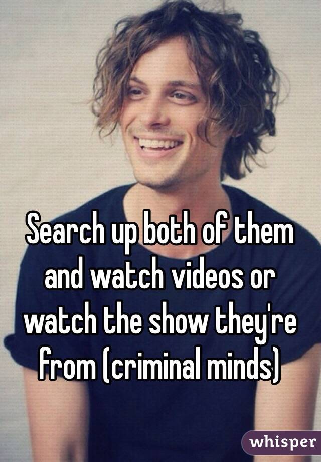 Search up both of them and watch videos or watch the show they're from (criminal minds)