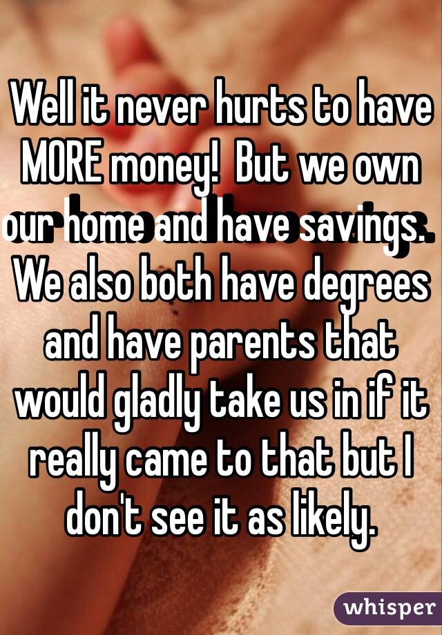 Well it never hurts to have MORE money!  But we own our home and have savings.  We also both have degrees and have parents that would gladly take us in if it really came to that but I don't see it as likely.