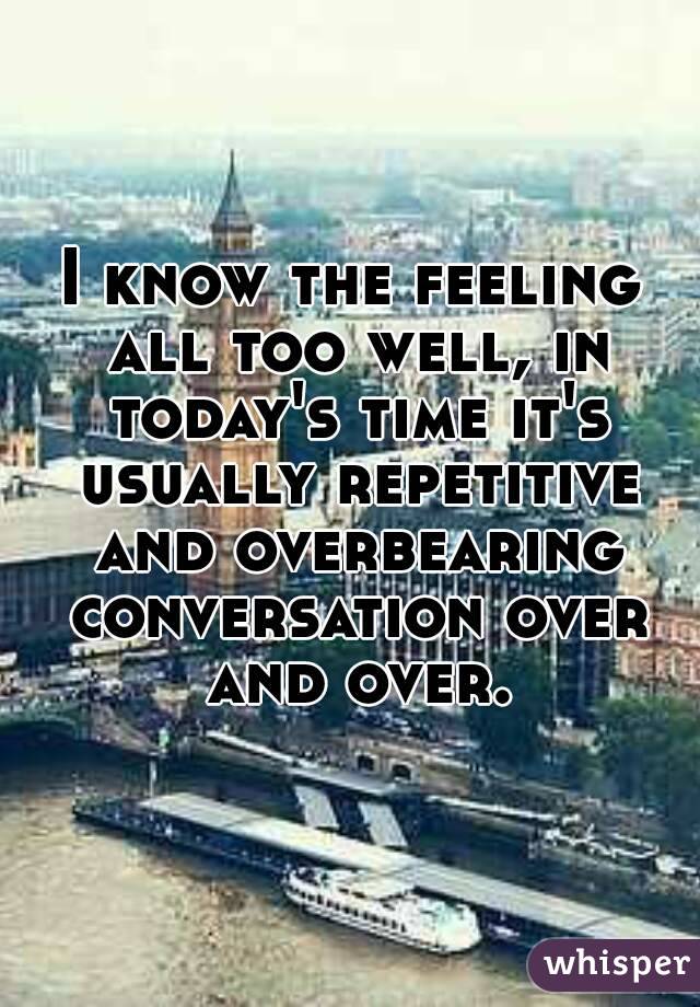 I know the feeling all too well, in today's time it's usually repetitive and overbearing conversation over and over.