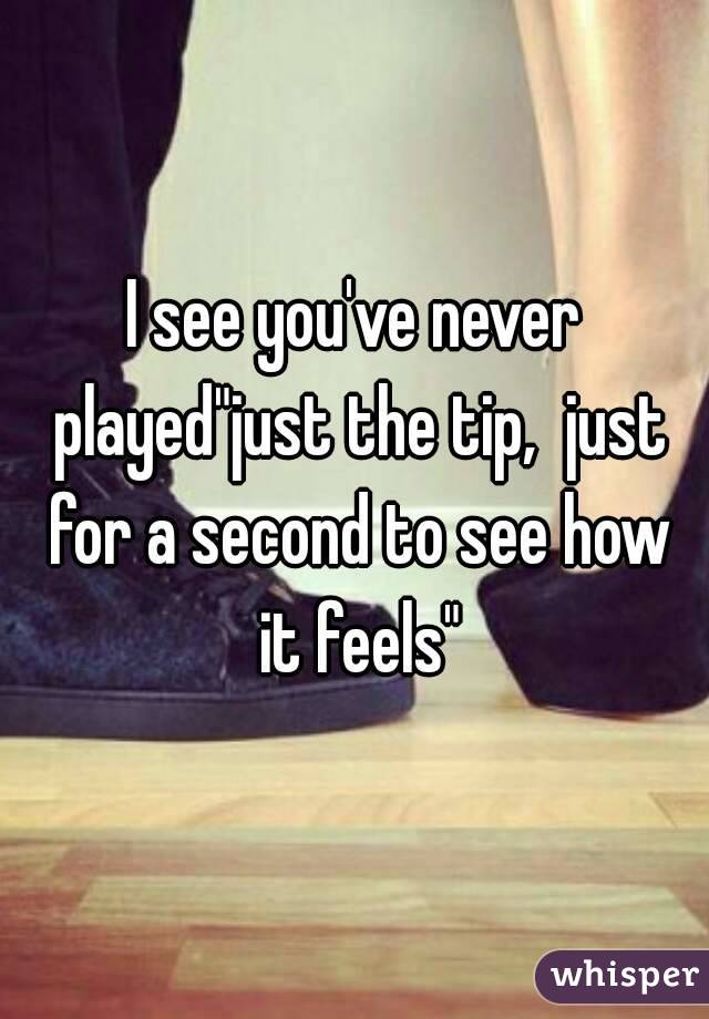 I see you've never played"just the tip,  just for a second to see how it feels"