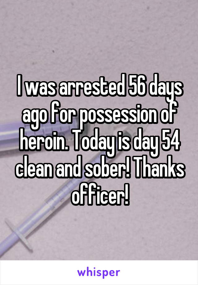 I was arrested 56 days ago for possession of heroin. Today is day 54 clean and sober! Thanks officer!