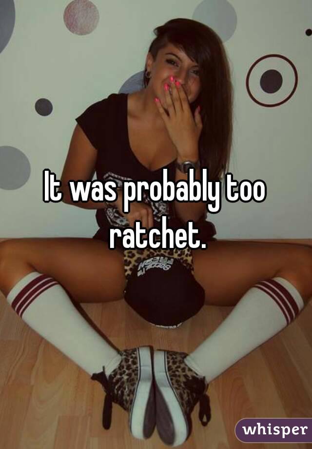 It was probably too ratchet.