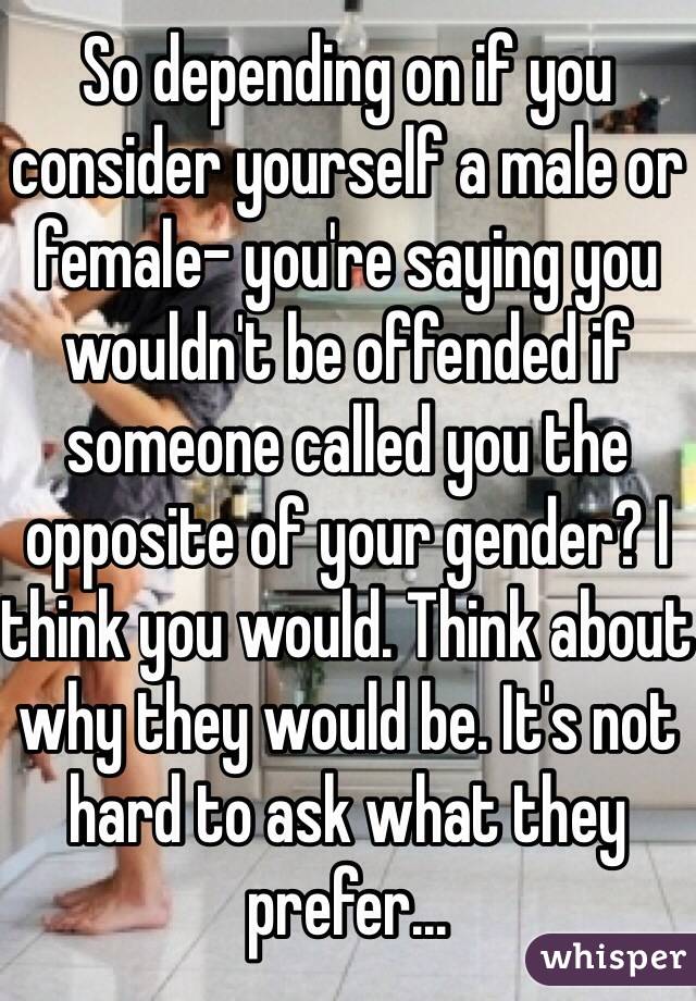 So depending on if you consider yourself a male or female- you're saying you wouldn't be offended if someone called you the opposite of your gender? I think you would. Think about why they would be. It's not hard to ask what they prefer...
