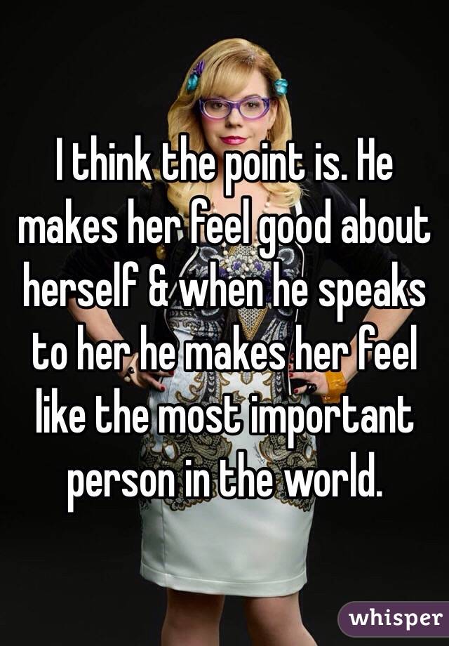 I think the point is. He makes her feel good about herself & when he speaks to her he makes her feel like the most important person in the world. 