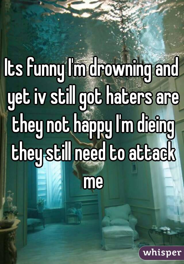 Its funny I'm drowning and yet iv still got haters are they not happy I'm dieing they still need to attack me