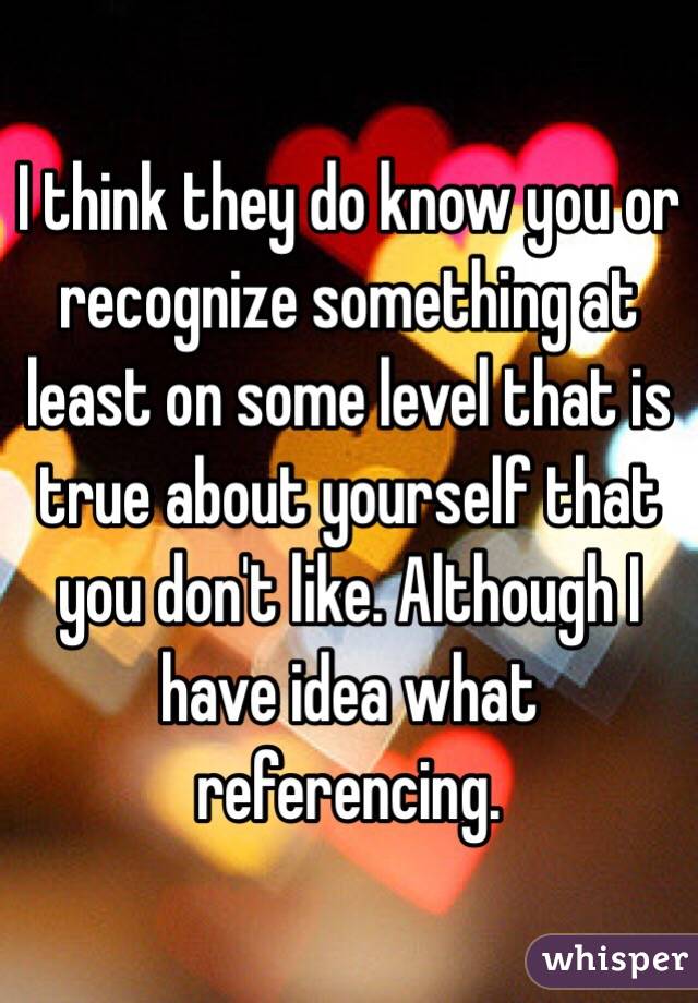 I think they do know you or recognize something at least on some level that is true about yourself that you don't like. Although I have idea what referencing.  