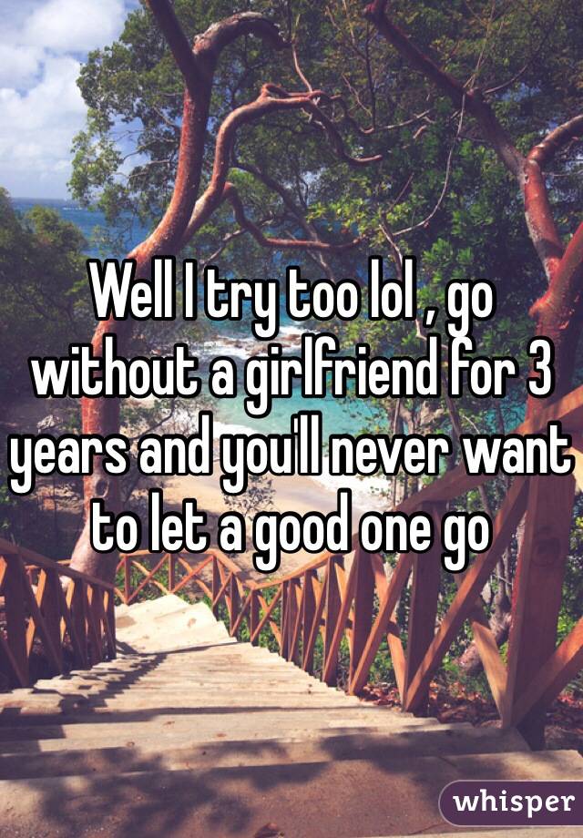 Well I try too lol , go without a girlfriend for 3 years and you'll never want to let a good one go 