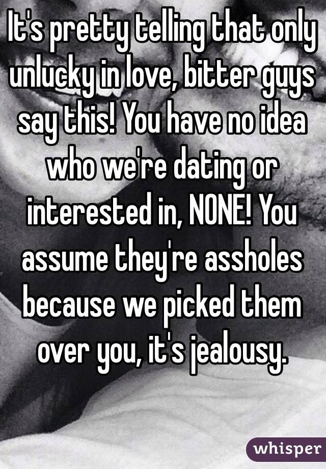 It's pretty telling that only unlucky in love, bitter guys say this! You have no idea who we're dating or interested in, NONE! You assume they're assholes because we picked them over you, it's jealousy. 