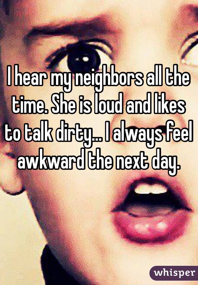 I hear my neighbors all the time. She is loud and likes to talk dirty... I always feel awkward the next day. 