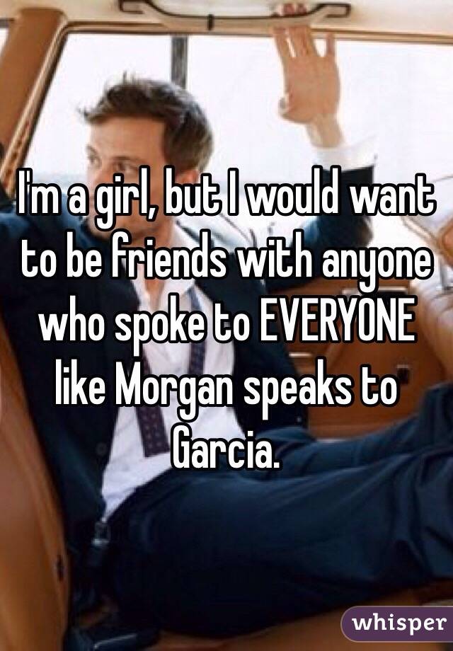 I'm a girl, but I would want to be friends with anyone who spoke to EVERYONE like Morgan speaks to Garcia. 