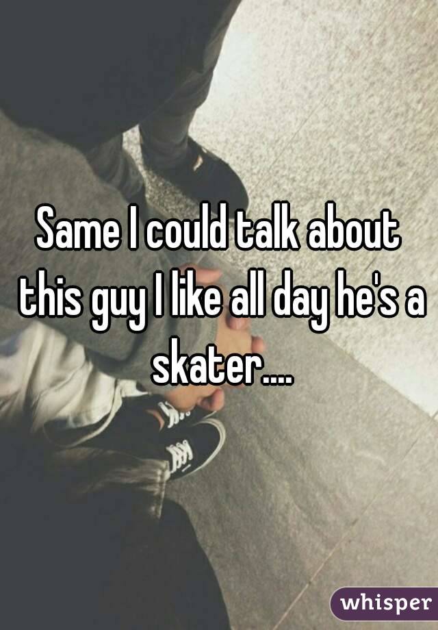 Same I could talk about this guy I like all day he's a skater....