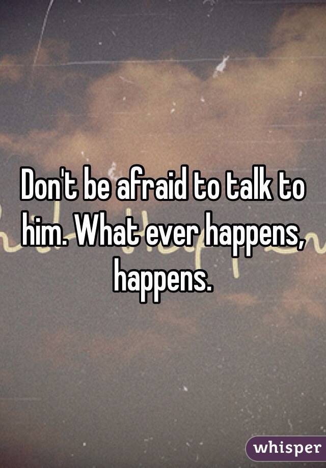 Don't be afraid to talk to him. What ever happens, happens.