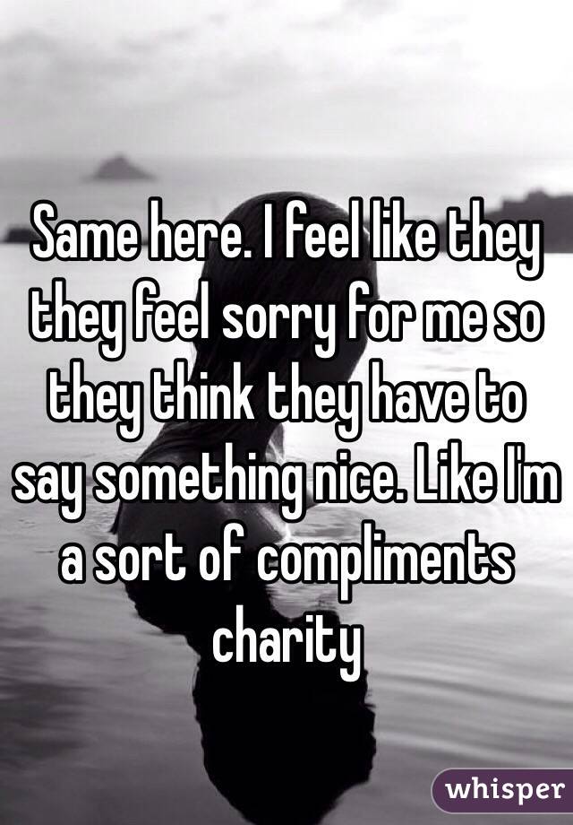 Same here. I feel like they they feel sorry for me so they think they have to say something nice. Like I'm a sort of compliments charity 