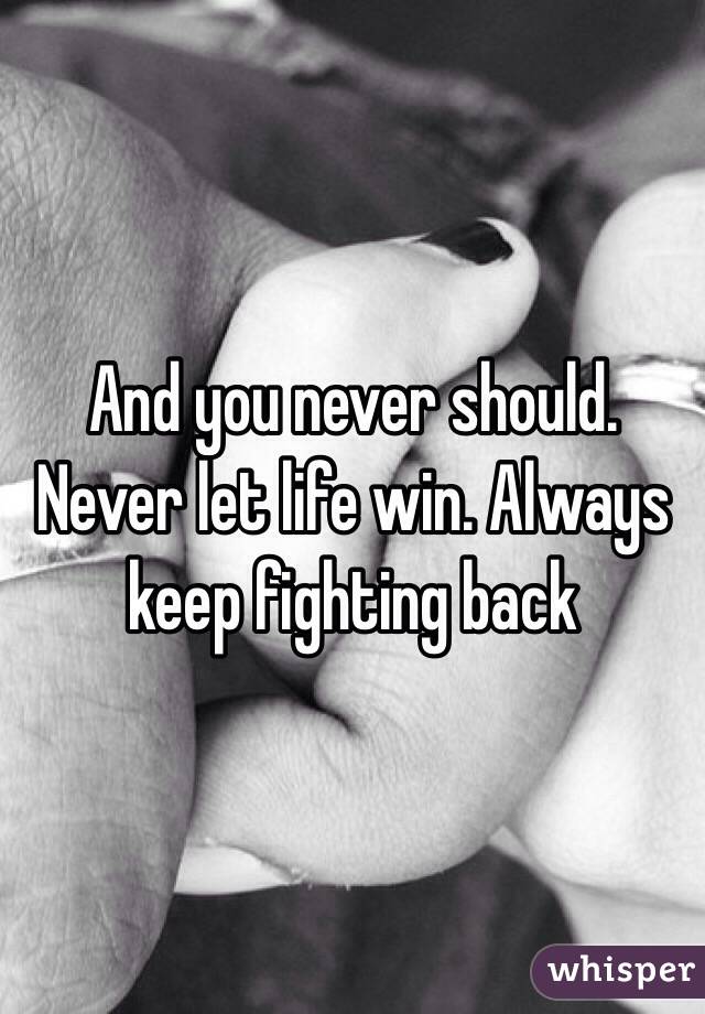 And you never should. Never let life win. Always keep fighting back 