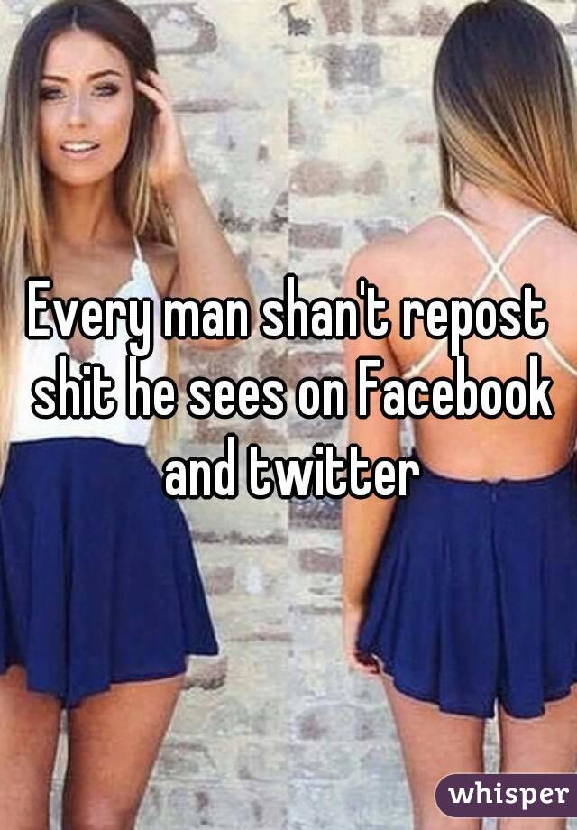 Every man shan't repost shit he sees on Facebook and twitter