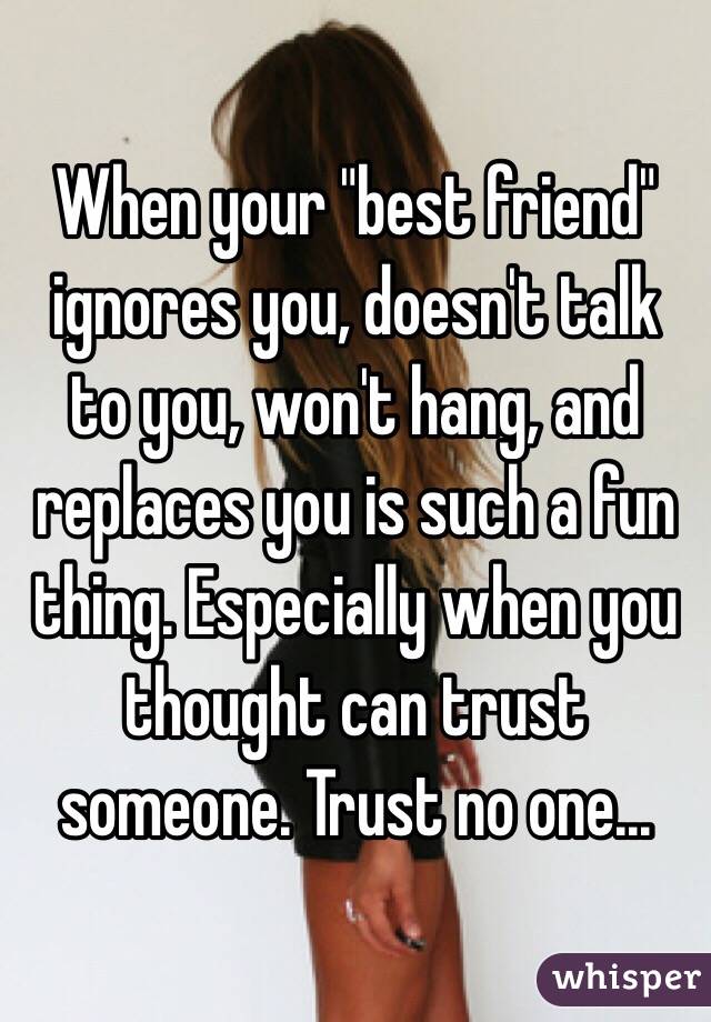When your "best friend" ignores you, doesn't talk to you, won't hang, and replaces you is such a fun thing. Especially when you thought can trust someone. Trust no one... 