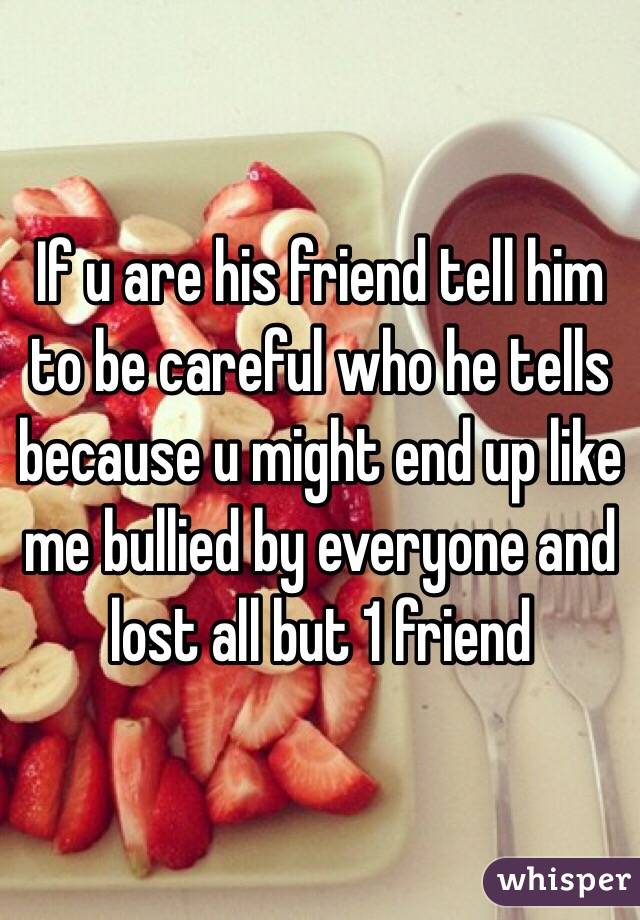 If u are his friend tell him to be careful who he tells because u might end up like me bullied by everyone and lost all but 1 friend