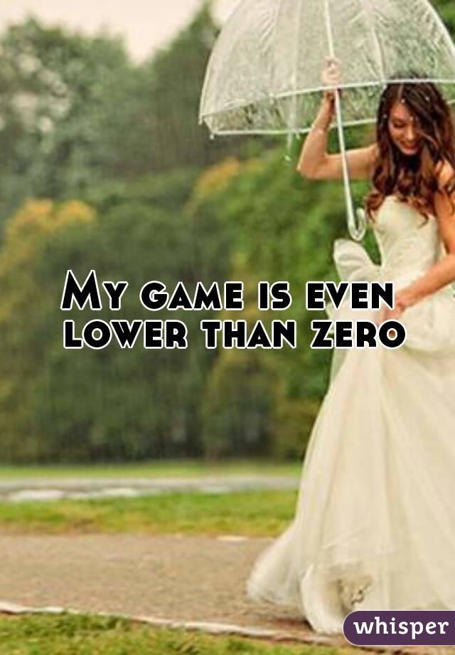 My game is even lower than zero