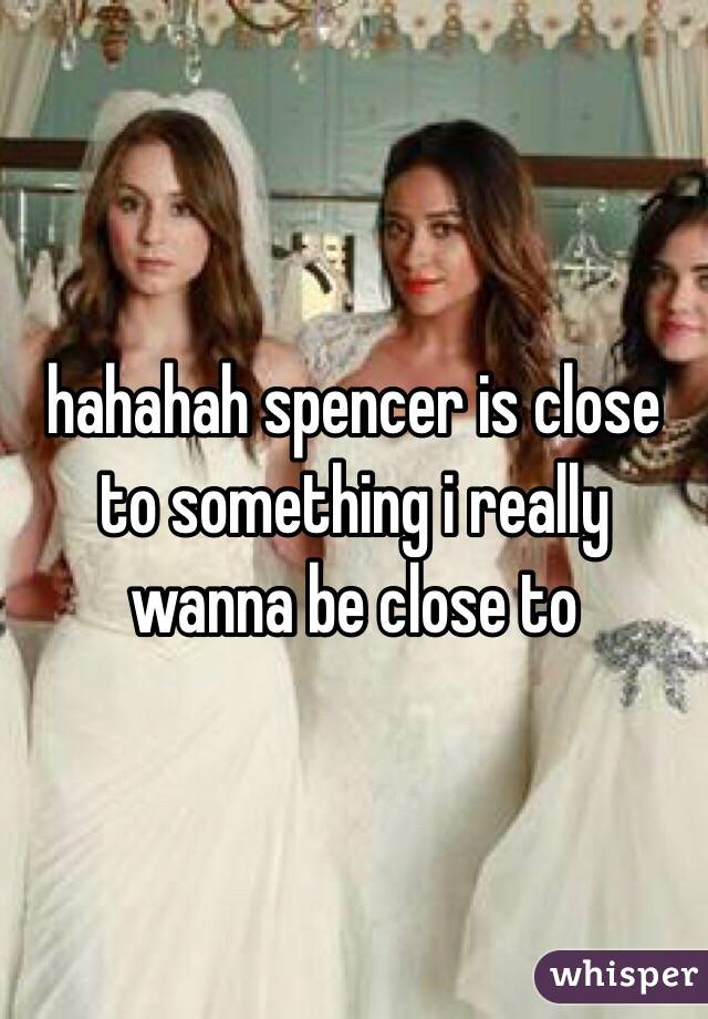 hahahah spencer is close to something i really wanna be close to