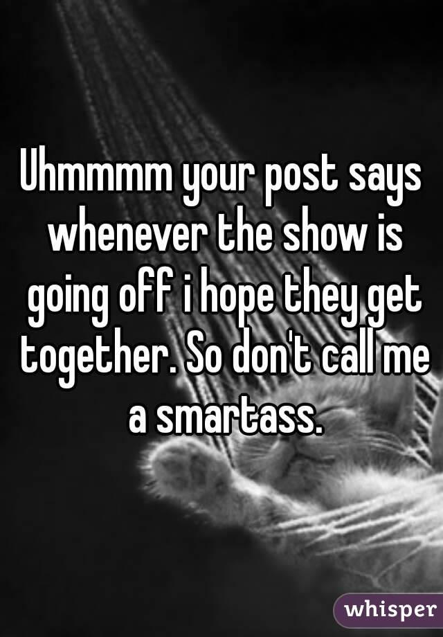 Uhmmmm your post says whenever the show is going off i hope they get together. So don't call me a smartass.