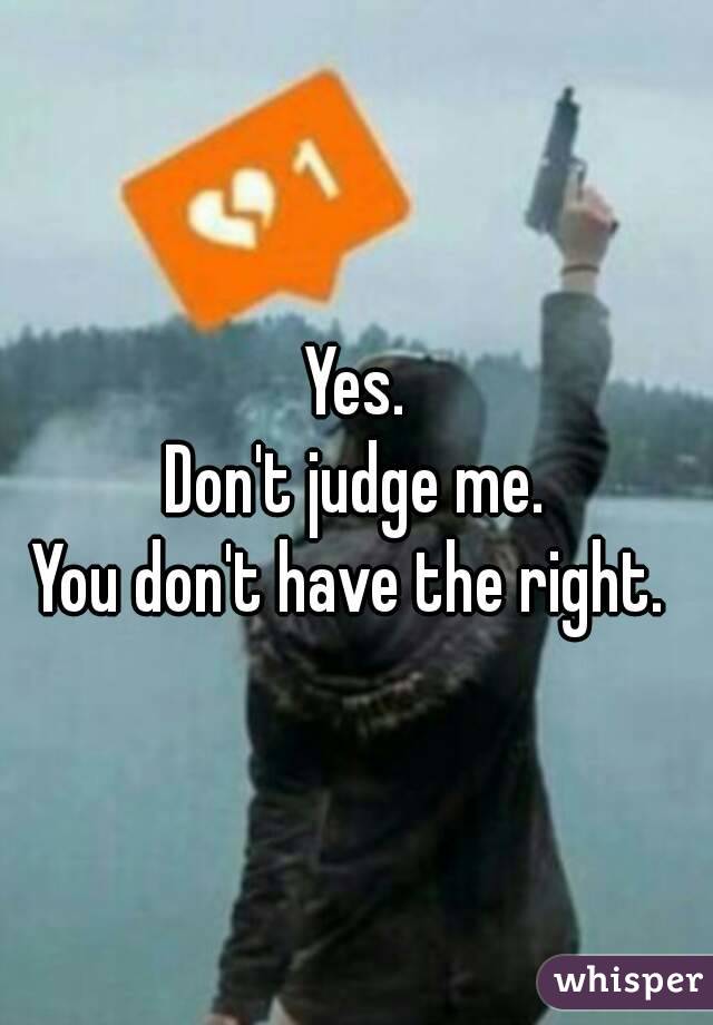 Yes.
Don't judge me.
You don't have the right. 